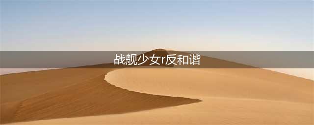 《战舰少女》2021r反和谐攻略 r反和谐2021如何弄(战舰少女r反和谐)
