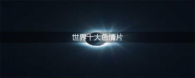 揭秘世界十大经典情色电影的深度与人性(世界十大色情片)