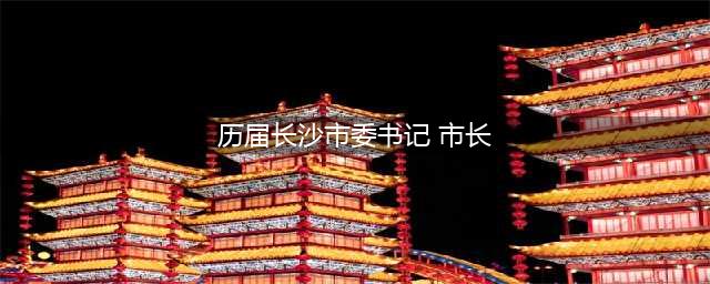 长沙市历任市委书记(历届长沙市委书记 市长)