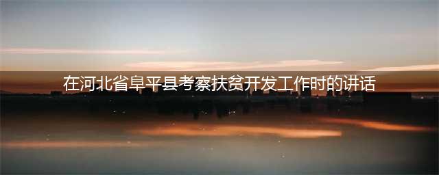 在河北省阜平县考察扶贫开发工作时的讲话(在河北省阜平县考察扶贫开发工作时的讲话)