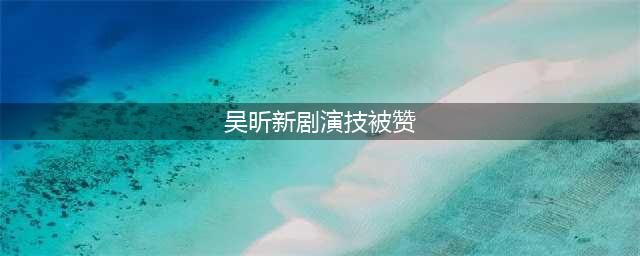 吴昕新剧演技被赞，从这些细节可以看出两年后吴昕的演技真进步了(吴昕新剧演技被赞)