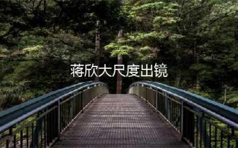 蒋欣大尺度出镜 露美背玉腿性感诱惑勾人魂魄(蒋欣大尺度出镜)