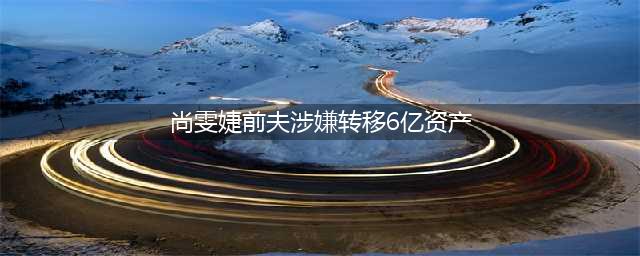 揭秘！歌手尚雯婕的前夫竟然涉及6亿巨额财产转移？(尚雯婕前夫涉嫌转移6亿资产)