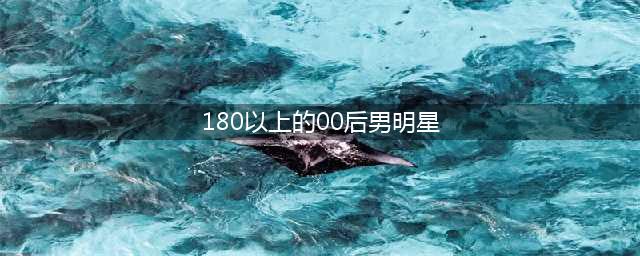 身高超180的10位男星，个个“玉树临风”，不用抠抠搜搜谎报5cm(180以上的00后男明星)