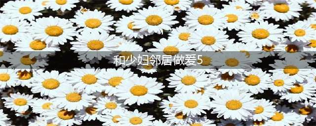 男子与女邻居发生5次关系 接下来竟…(和少妇邻居做爰5)