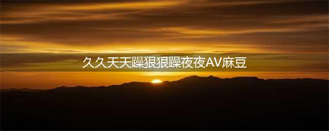 久久的，久久爽，人人有得吃，人人都挺爽，人人看，人人都好看(久久天天躁狠狠躁夜夜AV麻豆)