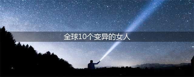 全球10个变异的女人 最后一个瞬间惊呆了(全球10个变异的女人)