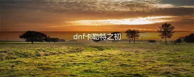 dnf卡勒特之初在哪里(dnf卡勒特之初)