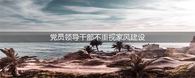 党员干部谈家风丨把家风建设作为全面从严治党重要抓手(党员领导干部不重视家风建设)