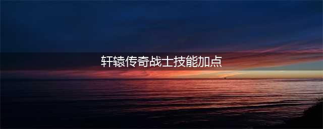 《轩辕传奇》手游战士怎么玩 战士技能加点选择(轩辕传奇战士技能加点)