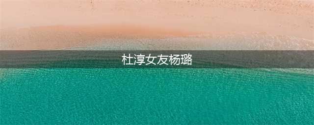 杜淳美模前女友杨璐疑恋爱，圈养小10岁男爱豆，男方频晒照疑在一起(杜淳女友杨璐)