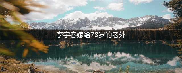 李宇春被传嫁给78岁老外？春爸被逼亲自辟谣：假的！(李宇春嫁给78岁的老外)