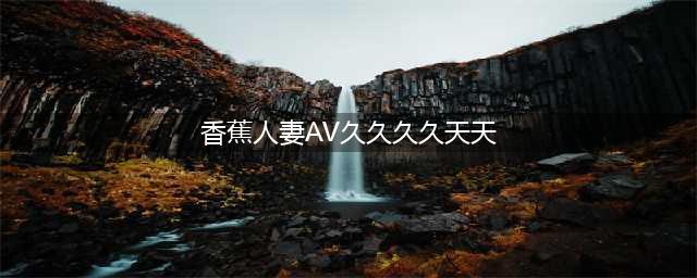 久久的，久久爽，人人有得吃，人人都挺爽，人人看，人人都好看(香蕉人妻AV久久久久天天)