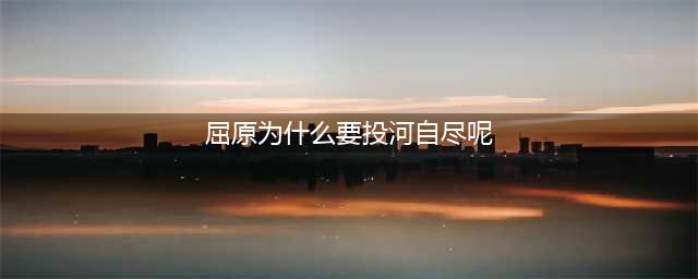 屈原为什么投江自杀？屈原投江的地方和原因故事简介(屈原为什么要投河自尽呢)