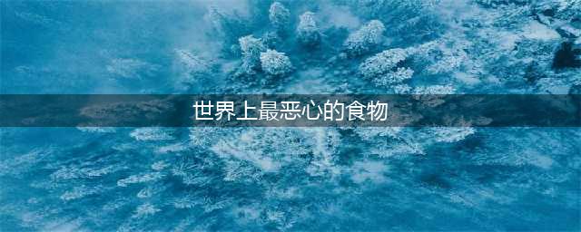 外国评选出世界十大最恶心食物，中国独占其二，你经常吃却不知道(世界上最恶心的食物)