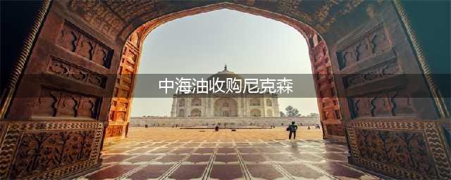 中国海油并购加拿大尼克森，在圭亚那开花结果(中海油收购尼克森)