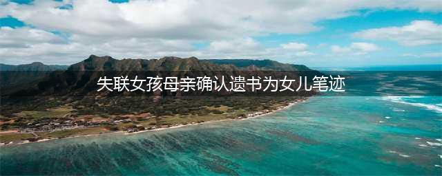 失联女孩母亲确认遗书为女儿笔迹，遗书两次提到“时间”很赶(失联女孩母亲确认遗书为女儿笔迹)