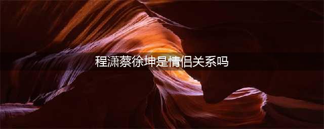 “重磅！蔡徐坤有新恋情？引发网友热议”(程潇蔡徐坤是情侣关系吗)