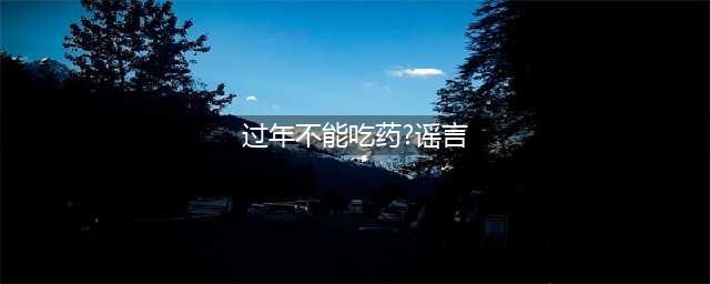过年不能吃药是谣言！专家科普：擅自停药可能更危险(过年不能吃药?谣言)