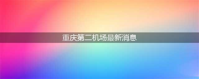 重庆第二国际机场传来最新消息：已开展前期工作，选址成为焦点(重庆第二机场最新消息)