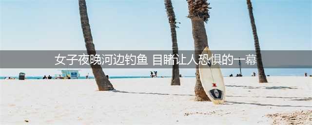 女子夜晚到河边钓鱼，然后目睹了让人恐惧的一幕(女子夜晚河边钓鱼 目睹让人恐惧的一幕)