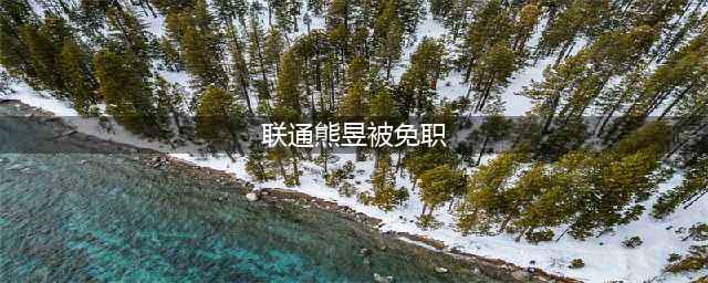 联通熊昱被免职 不再担任中国联通副总经理职务(联通熊昱被免职)