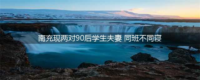 爆料四川两对90后“学生夫妻” 同班不同寝(南充现两对90后学生夫妻 同班不同寝)