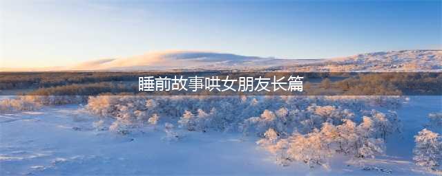 给女朋友讲的睡前故事长篇甜甜的[5篇](睡前故事哄女朋友长篇)