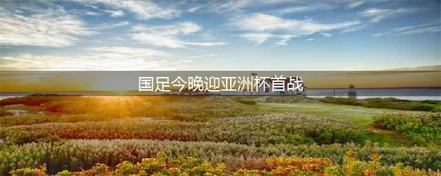 国足首秀：晚上6点对阵亚洲第一，4500万身价前锋复出！CCTV5直播(国足今晚迎亚洲杯首战)