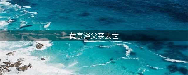 黄宗泽父亲去世 微博晒出与父亲的合影伤心自责(黄宗泽父亲去世)