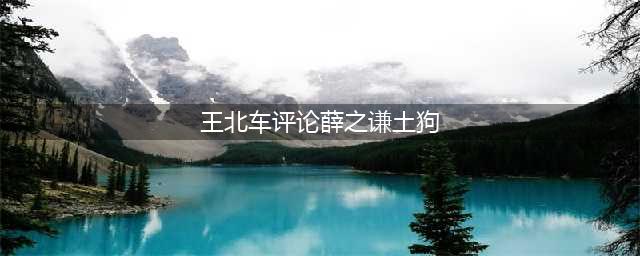 王北车疑背叛队友签约公司，还骂薛之谦土狗，网友：不封才怪！(王北车评论薛之谦土狗)