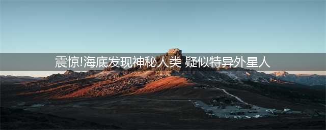 震惊世界!海底竟发现神秘人种(震惊!海底发现神秘人类 疑似特异外星人)
