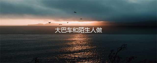 故事：我在深夜的公交车上跟陌生男人的刺激经历(大巴车和陌生人做)