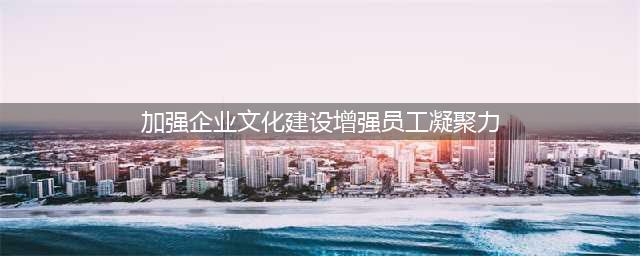 如何改善企业文化建设-增强企业凝聚力和向心力(加强企业文化建设增强员工凝聚力)