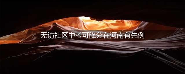 无访社区中考可降分在河南有先例(无访社区中考可降分在河南有先例)