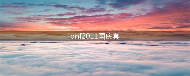 dnf历年出的国庆套有哪些 dnf历年国庆套大全(dnf2011国庆套)