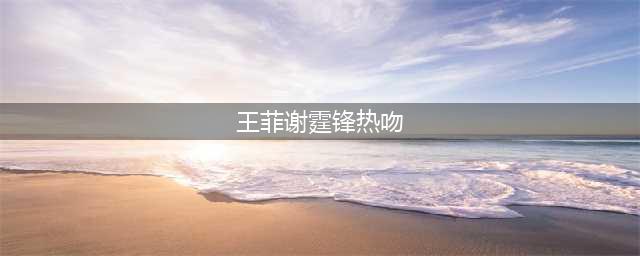 王菲谢霆锋热吻 世纪复合后高冷天后变成恋爱中的温柔小女人(王菲谢霆锋热吻)