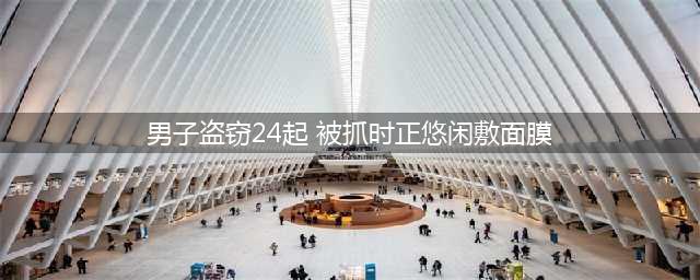 男子疯狂盗窃,被抓时正悠闲敷面膜!(男子盗窃24起 被抓时正悠闲敷面膜)