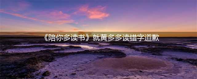 《陪你多读书》就黄多多读错字发文道歉，网友们却出奇地不买账(《陪你多读书》就黄多多读错字道歉)