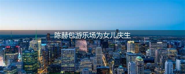 陈赫女儿安安4岁生日，豪气奶爸包下游乐场为女儿庆祝生日(陈赫包游乐场为女儿庆生)