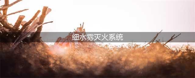 细水雾系统的组成、优缺点与规范要求，与其他灭火系统的区别在哪？(细水雾灭火系统)