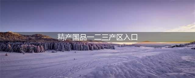 精产一二三产区区别是什么(精产国品一二三产区入口)