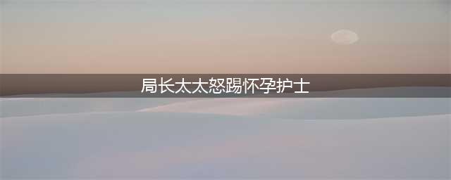 局长太太怒踢怀孕护士 局长：做服务行业就要受得住气(局长太太怒踢怀孕护士)