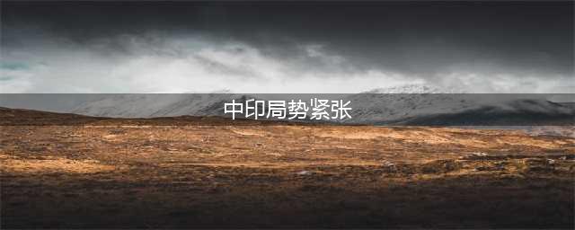 中印边境局势紧张，印度挑衅行为引关注(中印局势紧张)