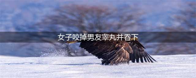 霸气女汉子：因男友拒欢爱一怒之下咬掉其睾丸吞下(女子咬掉男友睾丸并吞下)