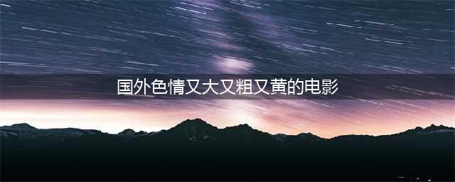欧美大尺度电影，你最喜欢的是哪一部，评论搞起来(国外色情又大又粗又黄的电影)