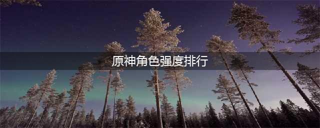 原神角色强度排行最新2023 角色强度排行最新一览