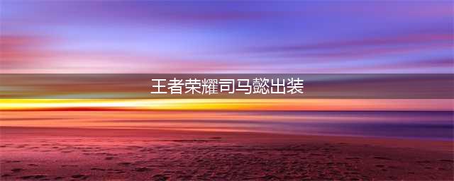 王者荣耀司马懿怎么出装 司马懿最强六神装出装顺序推荐