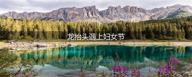 “龙抬头”遇上“妇女节” 本世纪仅3次！(龙抬头遇上妇女节)