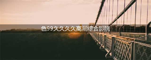 久久久久久久久久久久久久久久久[热门视频推荐](色99久久久久高潮综合影院)